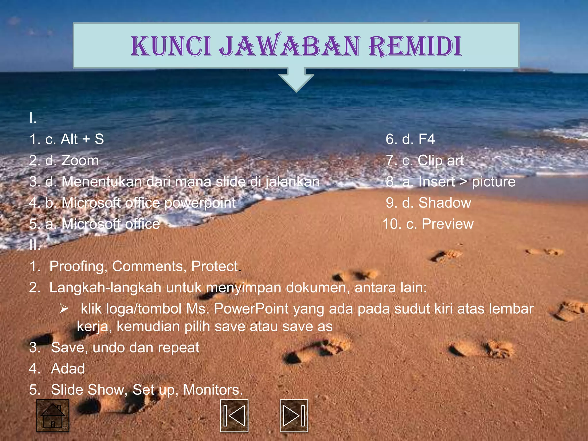 KUNCI JAWABAN REMIDI

I.
1. c. Alt + S                                      6. d. F4
2. d. Zoom                                         7. c. Clip art
3. d. Menentukan dari mana slide di jalankan       8. a. Insert > picture
4. b. Microsoft office powerpoint                  9. d. Shadow
5. a. Microsoft office                             10. c. Preview
II.
1. Proofing, Comments, Protect.
2. Langkah-langkah untuk menyimpan dokumen, antara lain:
      klik loga/tombol Ms. PowerPoint yang ada pada sudut kiri atas lembar
         kerja, kemudian pilih save atau save as
3. Save, undo dan repeat
4. Adad
5. Slide Show, Set up, Monitors.
 