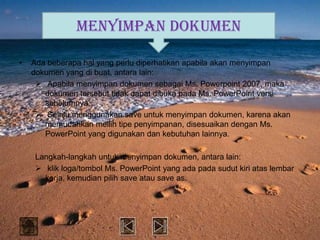 MENYIMPAN DOKUMEN

•   Ada beberapa hal yang perlu diperhatikan apabila akan menyimpan
    dokumen yang di buat, antara lain:
      Apabila menyimpan dokumen sebagai Ms. Powerpoint 2007, maka
       dokumen tersebut tidak dapat dibuka pada Ms. PowerPoint versi
       sebelumnya.
      Selalu menggunakan save untuk menyimpan dokumen, karena akan
       memudahkan meilih tipe penyimpanan, disesuaikan dengan Ms.
       PowerPoint yang digunakan dan kebutuhan lainnya.

    Langkah-langkah untuk menyimpan dokumen, antara lain:
     klik loga/tombol Ms. PowerPoint yang ada pada sudut kiri atas lembar
      kerja, kemudian pilih save atau save as.
 