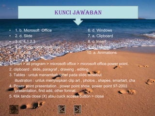 KUNCI JAWABAN

• 1. b. Microsoft Office                          6. d. Windows
• 2. d. Slide                                     7. a. Clipboard
• 3..c. 4,1,2,3                                   8. c. Insert
• 4. b. Pengolah Presentasi                       9. d. Themes
• 5. a. Edit                                      10. a. Animations
II.
1. Start > all program > microsoft office > microsoft office power point.
2. clipboard , slide, paragraf , drawing , editing.
3. Tables : untuk menambah tabel pada slide tersebut
    illustration : untuk menyisipkan clip art , photos , shapes, smartart, cha
4. Power point prasentation , power point show, power point 97-2003
     prasentation, find add, other format.
5. Klik tanda close (X) atau cuick access button > close
 