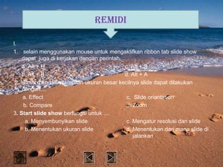 REMIDI

I.
1. selain menggunakan mouse untuk mengaktifkan ribbon tab slide show
    dapat juga di kerjakan dengan perintah....
    a. Alt + H                               c. Alt + S
    b. Alt + B                               d. Alt + A
 2. Untuk mengatur tampilan ukuran besar kecilnya slide dapat dilakukan
    dengan....
    a. Effect                                  c. Slide oriantation
     b. Compare                                d. Zoom
3. Start slide show berfungsi untuk ....
      a. Menyembunyikan slide                  c. Mengatur resolusi dan slide
      b. Menentukan ukuran slide               d. Menentukan dari mana slide di
                                                  jalankan
 