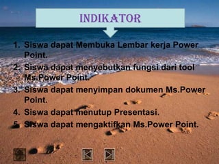 INDIKATOR

1. Siswa dapat Membuka Lembar kerja Power
   Point.
2. Siswa dapat menyebutkan fungsi dari tool
   Ms.Power Point.
3. Siswa dapat menyimpan dokumen Ms.Power
   Point.
4. Siswa dapat menutup Presentasi.
5. Siswa dapat mengaktifkan Ms.Power Point.
 