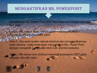 Mengaktifkan Ms. PowerPoint

•     Menjalankan Ms. Power Point 2007 bisa dilakukan dengan berbagai
     cara yaitu:

1.   Cara 1: Klik tombol Start > All Program > Microsoft Office >
     Microsoft Office Power Point 2007.

2.   Cara 2: Jika anda sudah mebuat shortcut dan menempatkannya
     pada dekstop, maka anda akan mengaktifkan Ms. Power Point
     dengan mengeklik 2 x (double click) icon shortcut tersebut.

3.   Cara 3: Klik kanan icon shortcut microsoft powerpoint 2007 pada
     dekstop, lalu pilih open.
•
 