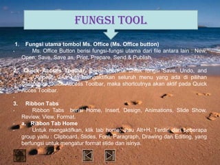 FUNGSI TOOL
    1.    Fungsi utama tombol Ms. Office (Ms. Office button)
•           Ms. Office Button berisi fungsi-fungsi utama dari file antara lain : New,
         Open, Save, Save as, Print, Prepare, Send & Publish.

2.        Quick Accses Toolbar. Berisi shortcut untuk fungsi Save, Undo, and
              Repeat. Jika kita mengaktifkan seluruh menu yang ada di pilihan
         Customize Quick Access Toolbar, maka shortcutnya akan aktif pada Quick
         Acces Toolbar.
•
3.         Ribbon Tabs
•            Ribbon Tabs berisi Home, Insert, Design, Animations, Slide Show,
         Review, View, Format.
•        a. Ribbon Tab Home
•            Untuk mengaktifkan, klik tab home, atau Alt+H. Terdiri dari beberapa
         group yaitu : Clipboard, Slides, Font, Paragraph, Drawing dan Editing, yang
         berfungsi untuk mengatur format slide dan isinya.
 