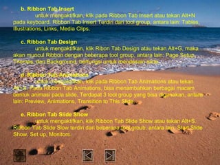 b. Ribbon Tab Insert
           untuk mengaktifkan, klik pada Ribbon Tab Insert atau tekan Alt+N
pada keyboard. Ribbon Tab Insert Terdiri dari tool group, antara lain: Tables,
Illustrations, Links, Media Clips.

   c. Ribbon Tab Design
         untuk mengaktifkan, klik Ribon Tab Design atau tekan Alt+G, maka
akan muncul Ribbon dengan beberapa tool group, antara lain: Page Setup,
Themes, dan Background, berfungsi untuk mendesain slide.

    d. Ribbon Tab Animations
          untuk mengaktifkan, klik pada Ribbon Tab Animations atau tekan
Alt+A. Pada Ribbon Tab Animations, bisa menambahkan berbagai macam
bentuk animasi pada slide. Terdapat 3 tool group yang bisa digunakan, antara
lain: Preview, Animations, Transition to This Slide.

   e. Ribbon Tab Slide Show
         untuk mengaktifkan, klik Ribbon Tab Slide Show atau tekan Alt+S.
Ribbon Tab Slide Slow terdiri dari beberapa tool groub, antara lain: Start Slide
Show, Set up, Monitors.
 