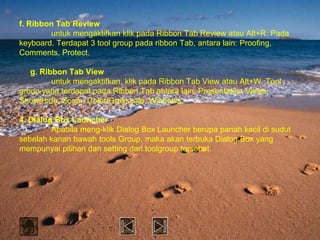 f. Ribbon Tab Review
        untuk mengaktifkan klik pada Ribbon Tab Review atau Alt+R. Pada
keyboard. Terdapat 3 tool group pada ribbon Tab, antara lain: Proofing,
Comments, Protect.

   g. Ribbon Tab View
         untuk mengaktifkan, klik pada Ribbon Tab View atau Alt+W. Tool
group yang terdapat pada Ribbon Tab antara lain: Presentation Views,
Show/Hide, Zoom, Color/Grayscale, Windows.

4. Dialog Box Launcher
         Apabila meng-klik Dialog Box Launcher berupa panah kecil di sudut
sebelah kanan bawah tools Group, maka akan terbuka Dialog Box yang
mempunyai pilihan dan setting dari toolgroup tersebut.
 
