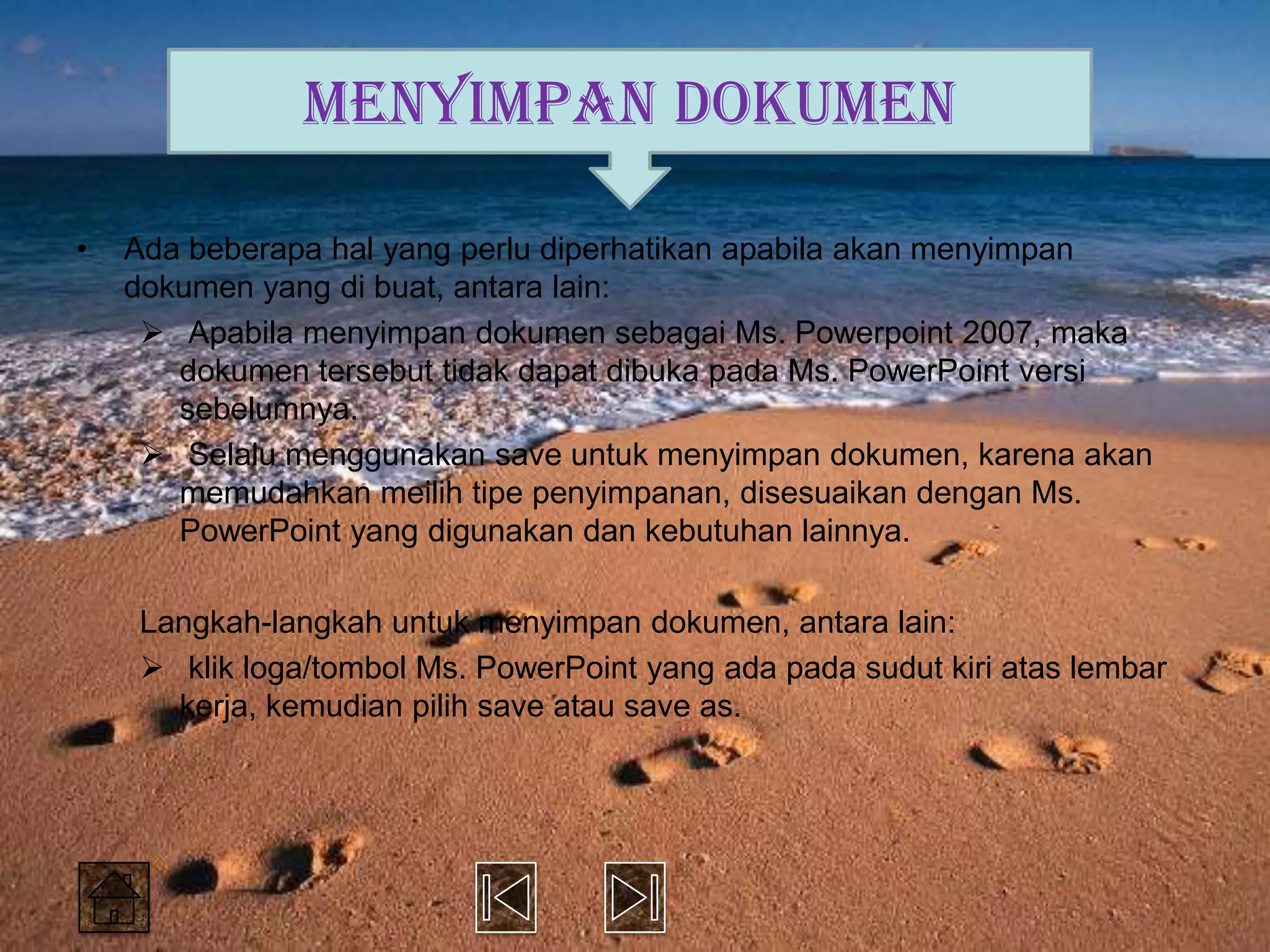 MENYIMPAN DOKUMEN

•   Ada beberapa hal yang perlu diperhatikan apabila akan menyimpan
    dokumen yang di buat, antara lain:
      Apabila menyimpan dokumen sebagai Ms. Powerpoint 2007, maka
       dokumen tersebut tidak dapat dibuka pada Ms. PowerPoint versi
       sebelumnya.
      Selalu menggunakan save untuk menyimpan dokumen, karena akan
       memudahkan meilih tipe penyimpanan, disesuaikan dengan Ms.
       PowerPoint yang digunakan dan kebutuhan lainnya.

    Langkah-langkah untuk menyimpan dokumen, antara lain:
     klik loga/tombol Ms. PowerPoint yang ada pada sudut kiri atas lembar
      kerja, kemudian pilih save atau save as.
 