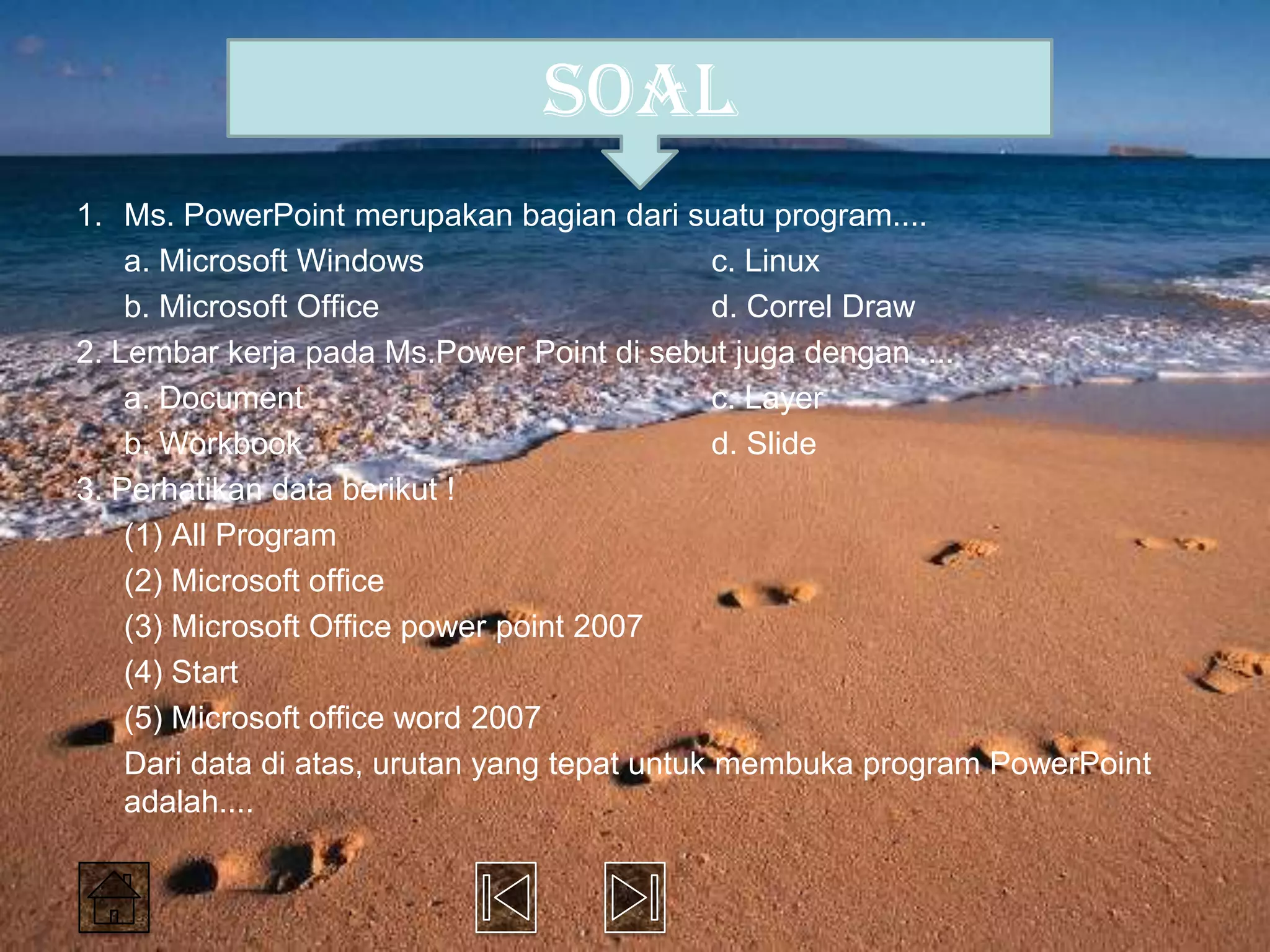 soal
1. Ms. PowerPoint merupakan bagian dari suatu program....
    a. Microsoft Windows                       c. Linux
    b. Microsoft Office                        d. Correl Draw
2. Lembar kerja pada Ms.Power Point di sebut juga dengan ....
    a. Document                                c. Layer
    b. Workbook                                d. Slide
3. Perhatikan data berikut !
    (1) All Program
    (2) Microsoft office
    (3) Microsoft Office power point 2007
    (4) Start
    (5) Microsoft office word 2007
    Dari data di atas, urutan yang tepat untuk membuka program PowerPoint
    adalah....
 