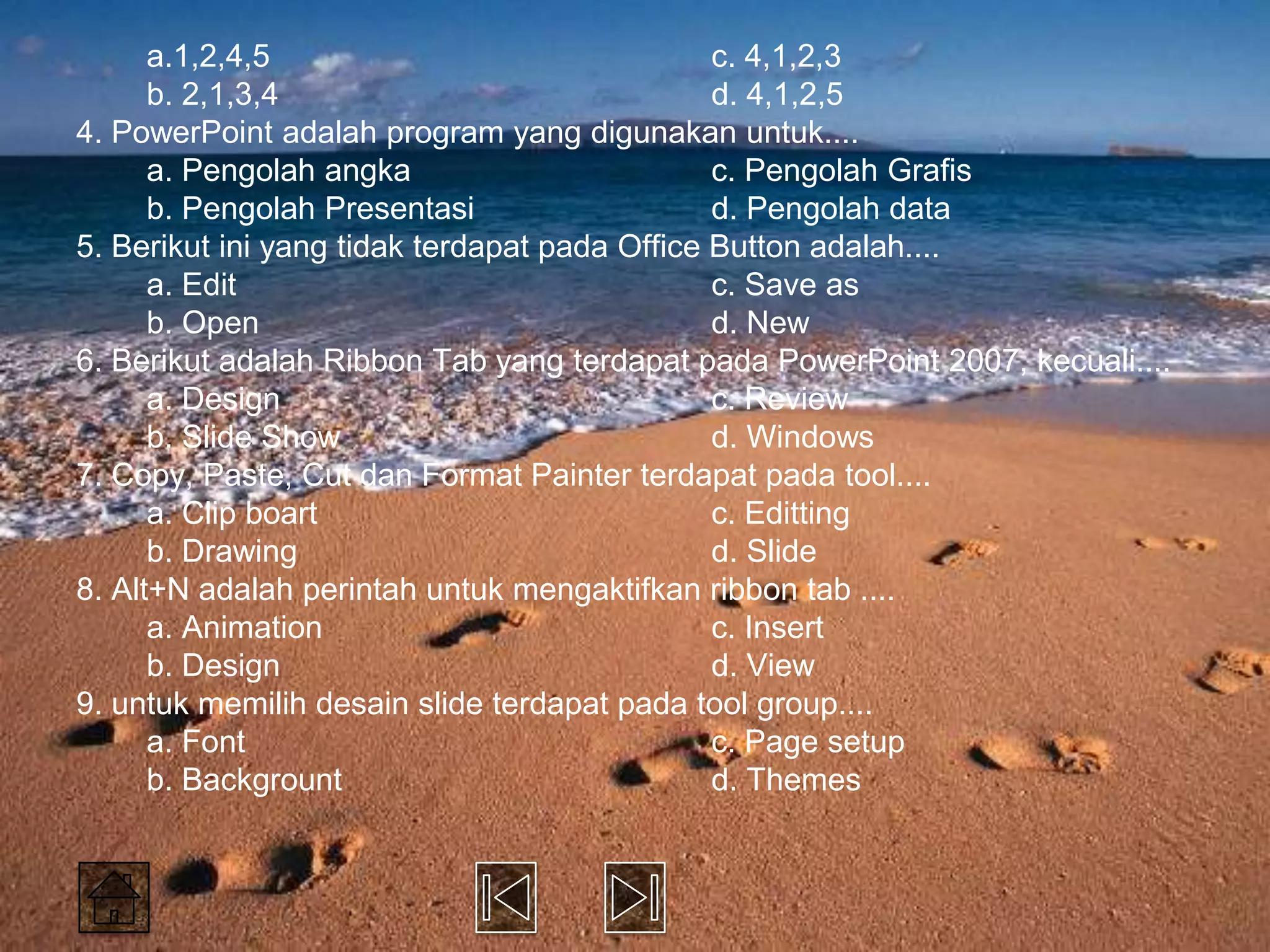 a.1,2,4,5                                c. 4,1,2,3
      b. 2,1,3,4                               d. 4,1,2,5
4. PowerPoint adalah program yang digunakan untuk....
      a. Pengolah angka                        c. Pengolah Grafis
      b. Pengolah Presentasi                   d. Pengolah data
5. Berikut ini yang tidak terdapat pada Office Button adalah....
      a. Edit                                  c. Save as
      b. Open                                  d. New
6. Berikut adalah Ribbon Tab yang terdapat pada PowerPoint 2007, kecuali....
      a. Design                                c. Review
      b. Slide Show                            d. Windows
7. Copy, Paste, Cut dan Format Painter terdapat pada tool....
      a. Clip boart                            c. Editting
      b. Drawing                               d. Slide
8. Alt+N adalah perintah untuk mengaktifkan ribbon tab ....
      a. Animation                             c. Insert
      b. Design                                d. View
9. untuk memilih desain slide terdapat pada tool group....
      a. Font                                  c. Page setup
      b. Backgrount                            d. Themes
 