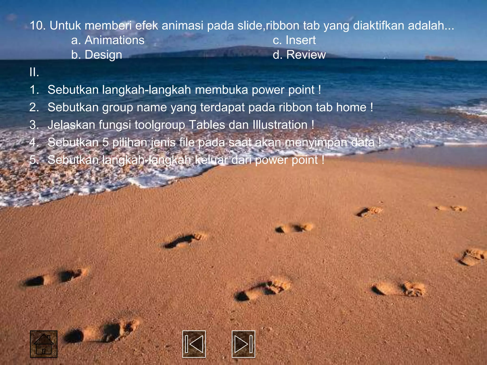 10. Untuk memberi efek animasi pada slide,ribbon tab yang diaktifkan adalah...
       a. Animations                          c. Insert
       b. Design                              d. Review
II.
1. Sebutkan langkah-langkah membuka power point !
2. Sebutkan group name yang terdapat pada ribbon tab home !
3. Jelaskan fungsi toolgroup Tables dan Illustration !
4. Sebutkan 5 pilihan jenis file pada saat akan menyimpan data !
5. Sebutkan langkah-langkah keluar dari power point !
 