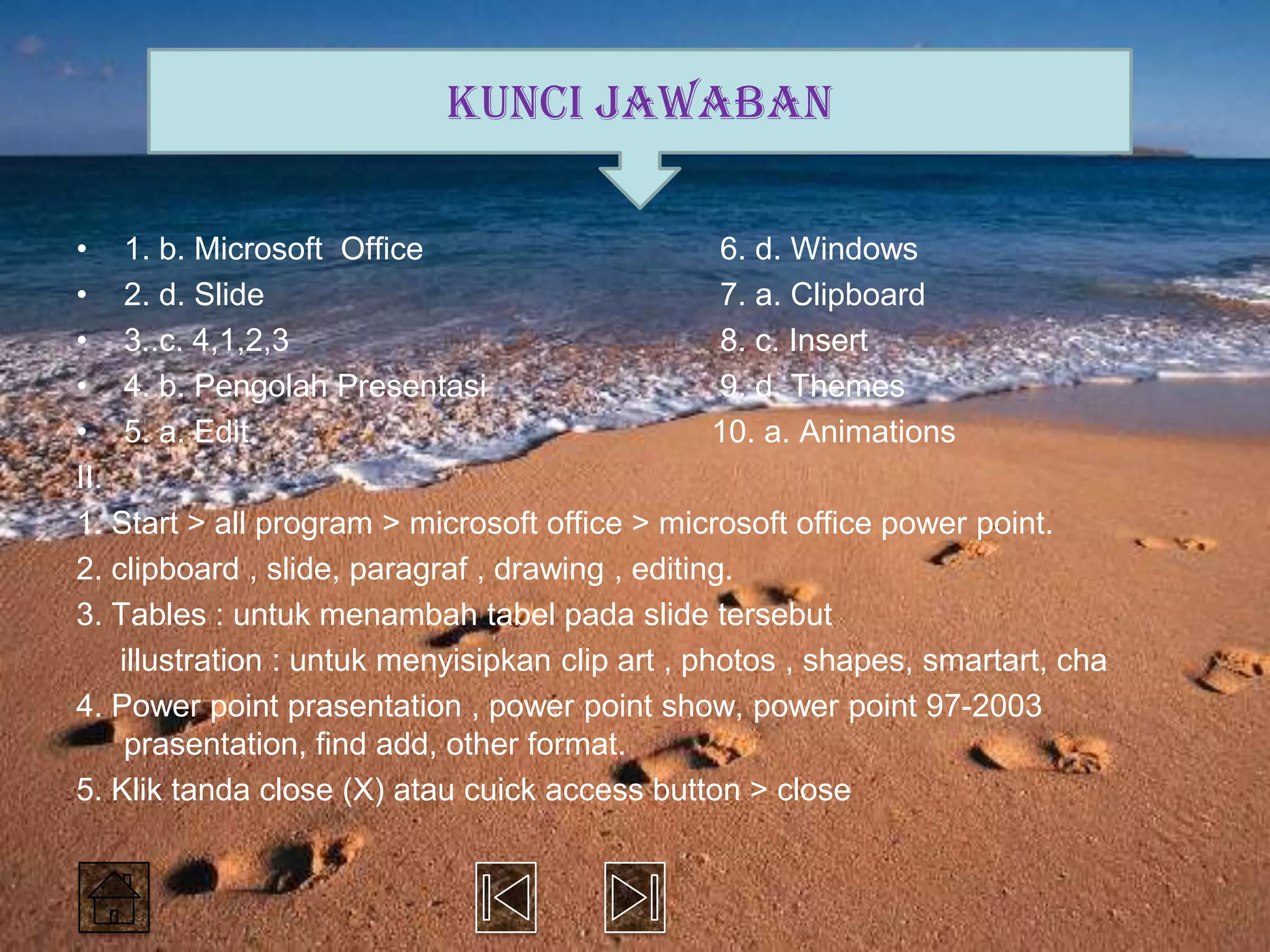 KUNCI JAWABAN

• 1. b. Microsoft Office                          6. d. Windows
• 2. d. Slide                                     7. a. Clipboard
• 3..c. 4,1,2,3                                   8. c. Insert
• 4. b. Pengolah Presentasi                       9. d. Themes
• 5. a. Edit                                      10. a. Animations
II.
1. Start > all program > microsoft office > microsoft office power point.
2. clipboard , slide, paragraf , drawing , editing.
3. Tables : untuk menambah tabel pada slide tersebut
    illustration : untuk menyisipkan clip art , photos , shapes, smartart, cha
4. Power point prasentation , power point show, power point 97-2003
     prasentation, find add, other format.
5. Klik tanda close (X) atau cuick access button > close
 