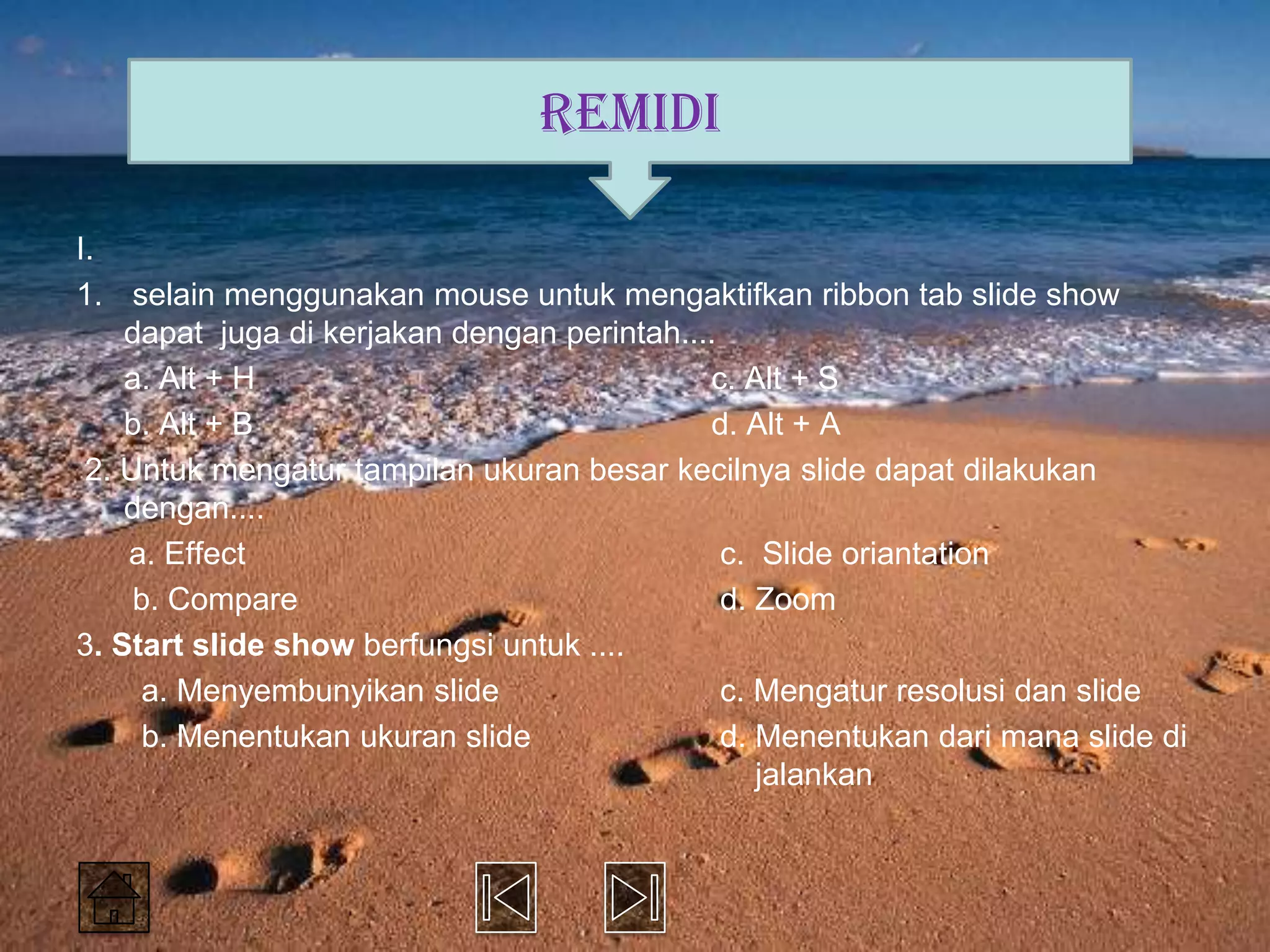 REMIDI

I.
1. selain menggunakan mouse untuk mengaktifkan ribbon tab slide show
    dapat juga di kerjakan dengan perintah....
    a. Alt + H                               c. Alt + S
    b. Alt + B                               d. Alt + A
 2. Untuk mengatur tampilan ukuran besar kecilnya slide dapat dilakukan
    dengan....
    a. Effect                                  c. Slide oriantation
     b. Compare                                d. Zoom
3. Start slide show berfungsi untuk ....
      a. Menyembunyikan slide                  c. Mengatur resolusi dan slide
      b. Menentukan ukuran slide               d. Menentukan dari mana slide di
                                                  jalankan
 