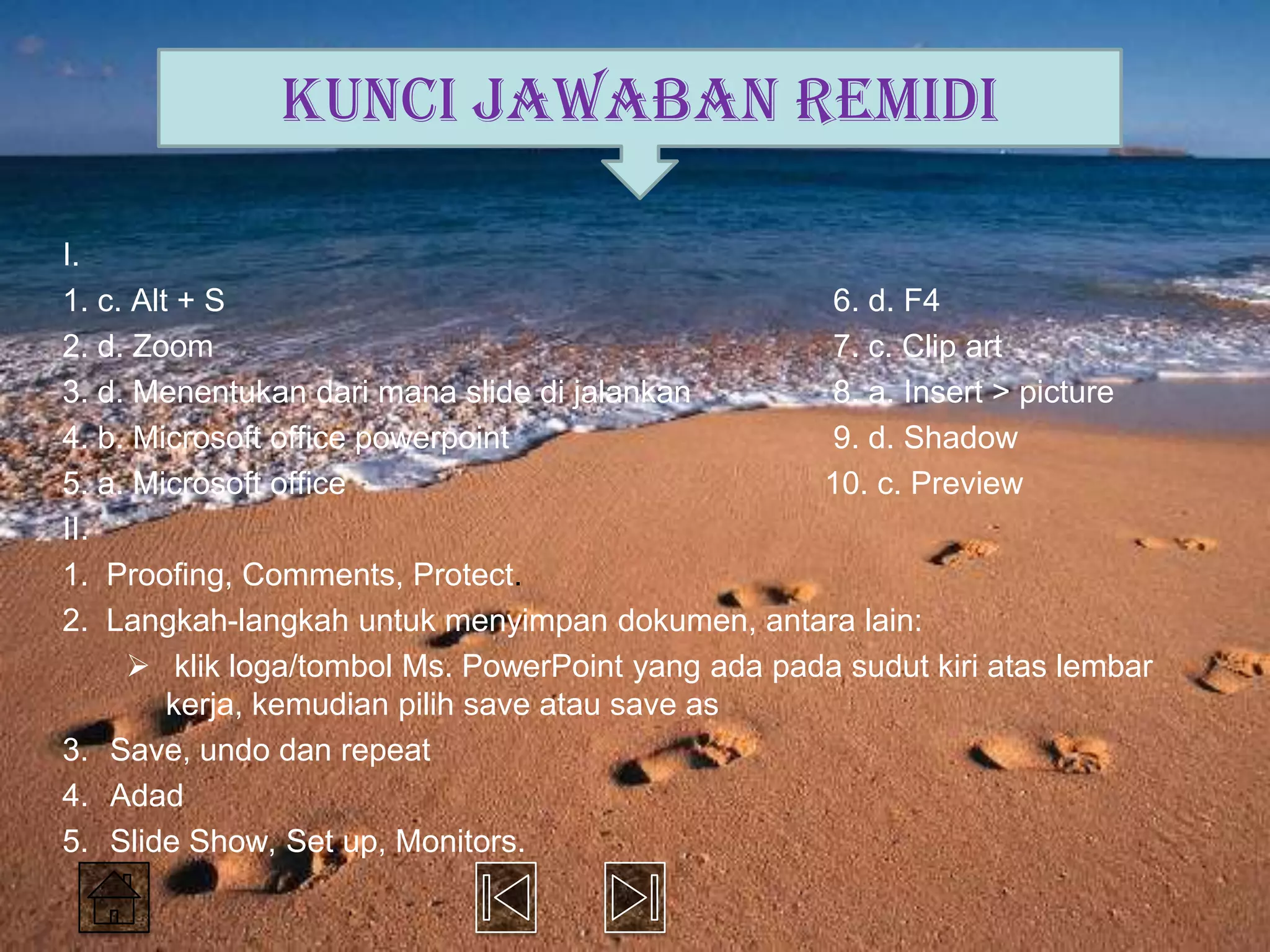KUNCI JAWABAN REMIDI

I.
1. c. Alt + S                                      6. d. F4
2. d. Zoom                                         7. c. Clip art
3. d. Menentukan dari mana slide di jalankan       8. a. Insert > picture
4. b. Microsoft office powerpoint                  9. d. Shadow
5. a. Microsoft office                             10. c. Preview
II.
1. Proofing, Comments, Protect.
2. Langkah-langkah untuk menyimpan dokumen, antara lain:
      klik loga/tombol Ms. PowerPoint yang ada pada sudut kiri atas lembar
         kerja, kemudian pilih save atau save as
3. Save, undo dan repeat
4. Adad
5. Slide Show, Set up, Monitors.
 