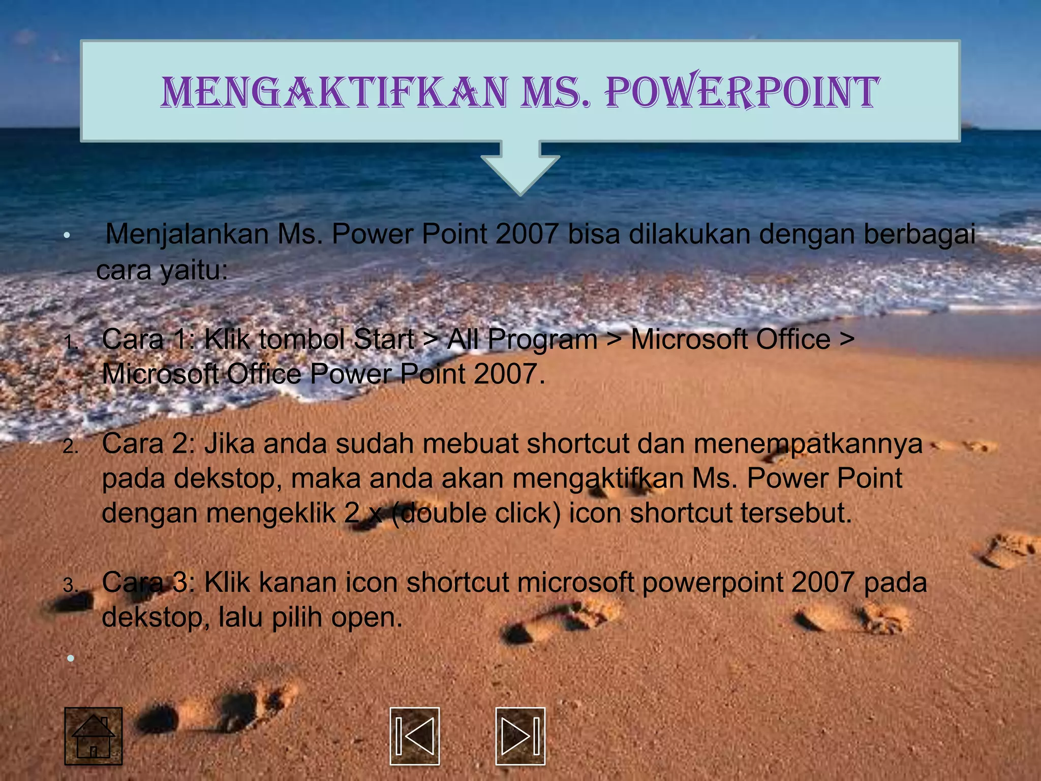 Mengaktifkan Ms. PowerPoint

•     Menjalankan Ms. Power Point 2007 bisa dilakukan dengan berbagai
     cara yaitu:

1.   Cara 1: Klik tombol Start > All Program > Microsoft Office >
     Microsoft Office Power Point 2007.

2.   Cara 2: Jika anda sudah mebuat shortcut dan menempatkannya
     pada dekstop, maka anda akan mengaktifkan Ms. Power Point
     dengan mengeklik 2 x (double click) icon shortcut tersebut.

3.   Cara 3: Klik kanan icon shortcut microsoft powerpoint 2007 pada
     dekstop, lalu pilih open.
•
 