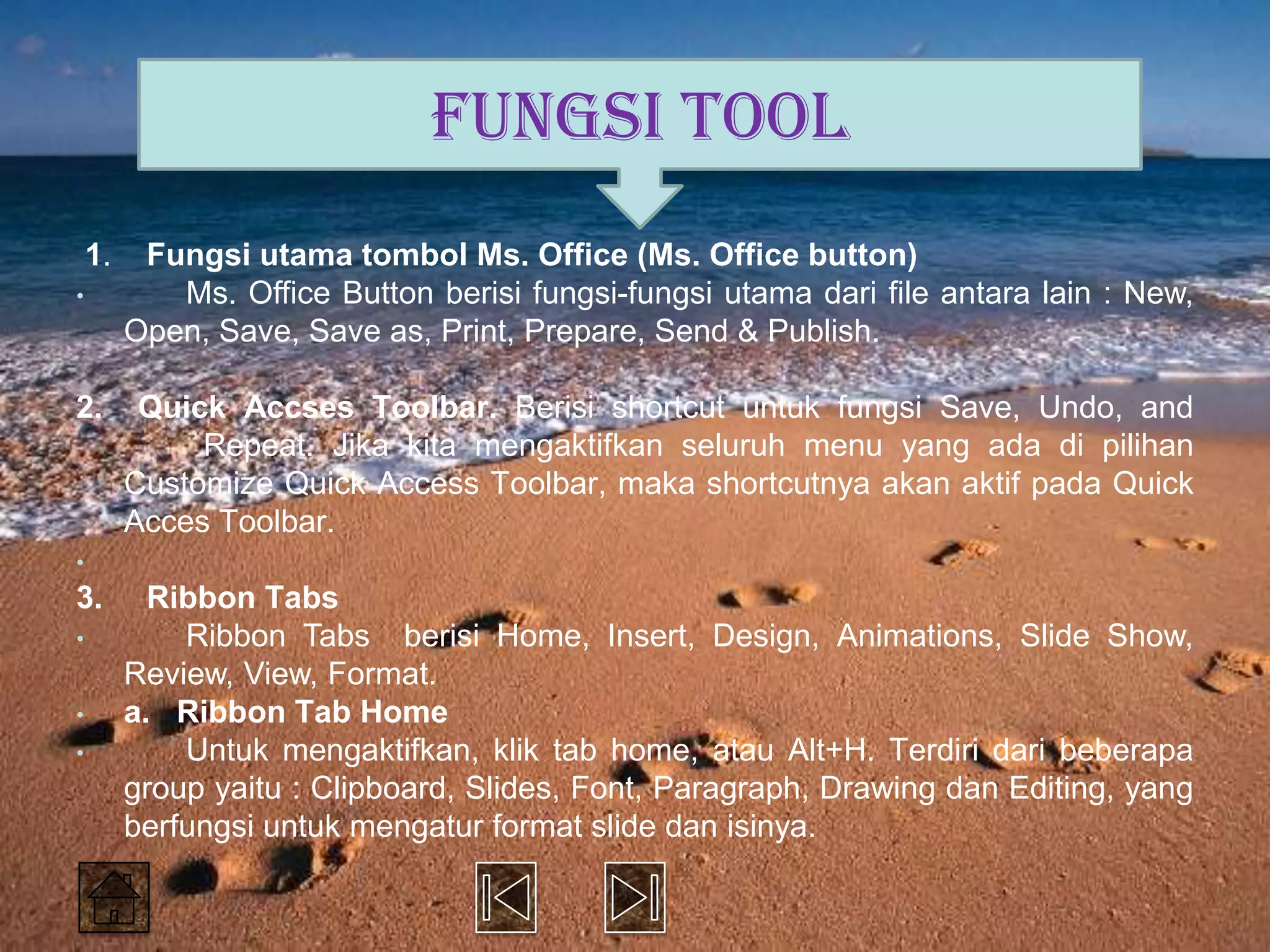 FUNGSI TOOL
    1.    Fungsi utama tombol Ms. Office (Ms. Office button)
•           Ms. Office Button berisi fungsi-fungsi utama dari file antara lain : New,
         Open, Save, Save as, Print, Prepare, Send & Publish.

2.        Quick Accses Toolbar. Berisi shortcut untuk fungsi Save, Undo, and
              Repeat. Jika kita mengaktifkan seluruh menu yang ada di pilihan
         Customize Quick Access Toolbar, maka shortcutnya akan aktif pada Quick
         Acces Toolbar.
•
3.         Ribbon Tabs
•            Ribbon Tabs berisi Home, Insert, Design, Animations, Slide Show,
         Review, View, Format.
•        a. Ribbon Tab Home
•            Untuk mengaktifkan, klik tab home, atau Alt+H. Terdiri dari beberapa
         group yaitu : Clipboard, Slides, Font, Paragraph, Drawing dan Editing, yang
         berfungsi untuk mengatur format slide dan isinya.
 