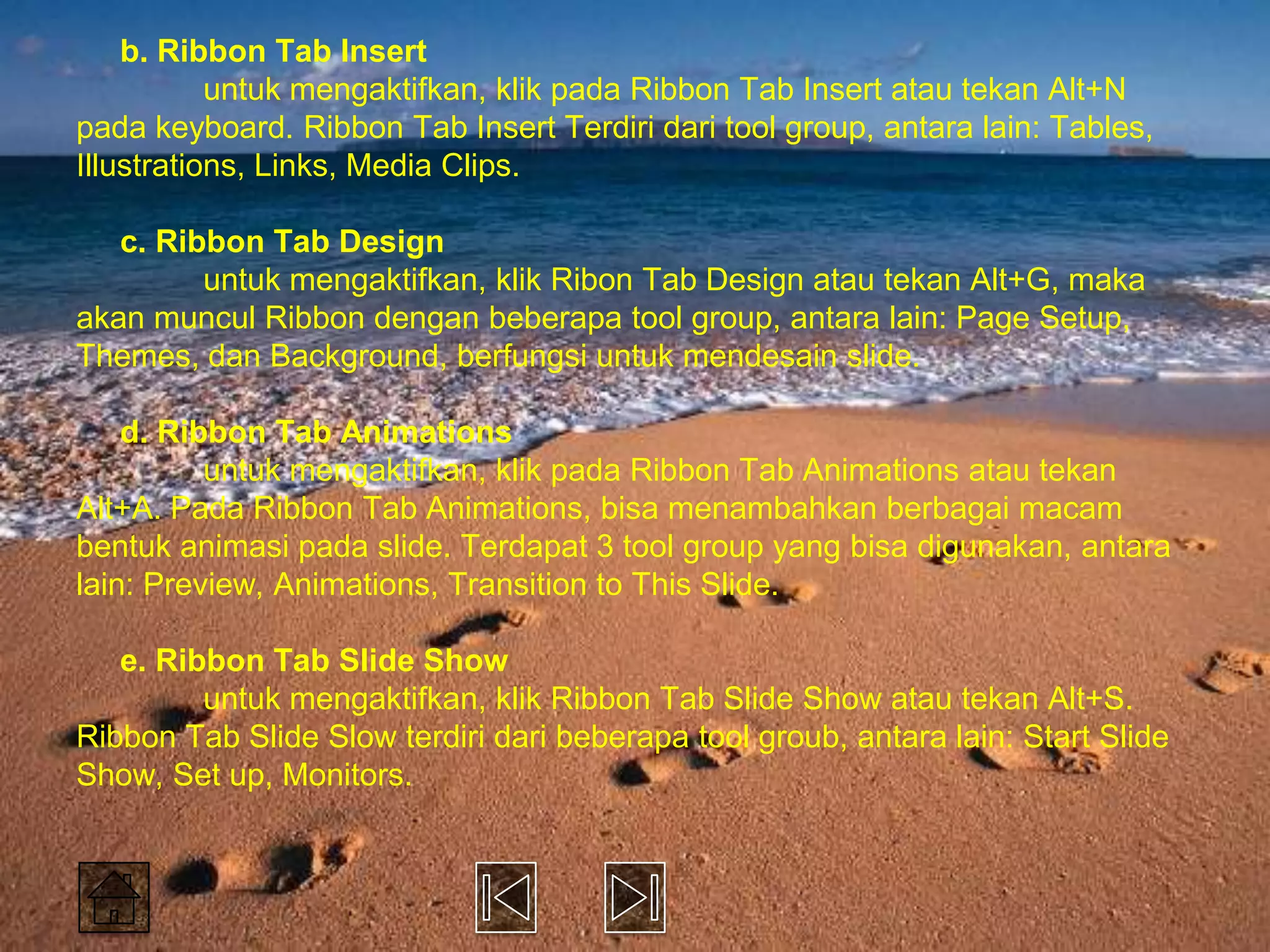 b. Ribbon Tab Insert
           untuk mengaktifkan, klik pada Ribbon Tab Insert atau tekan Alt+N
pada keyboard. Ribbon Tab Insert Terdiri dari tool group, antara lain: Tables,
Illustrations, Links, Media Clips.

   c. Ribbon Tab Design
         untuk mengaktifkan, klik Ribon Tab Design atau tekan Alt+G, maka
akan muncul Ribbon dengan beberapa tool group, antara lain: Page Setup,
Themes, dan Background, berfungsi untuk mendesain slide.

    d. Ribbon Tab Animations
          untuk mengaktifkan, klik pada Ribbon Tab Animations atau tekan
Alt+A. Pada Ribbon Tab Animations, bisa menambahkan berbagai macam
bentuk animasi pada slide. Terdapat 3 tool group yang bisa digunakan, antara
lain: Preview, Animations, Transition to This Slide.

   e. Ribbon Tab Slide Show
         untuk mengaktifkan, klik Ribbon Tab Slide Show atau tekan Alt+S.
Ribbon Tab Slide Slow terdiri dari beberapa tool groub, antara lain: Start Slide
Show, Set up, Monitors.
 