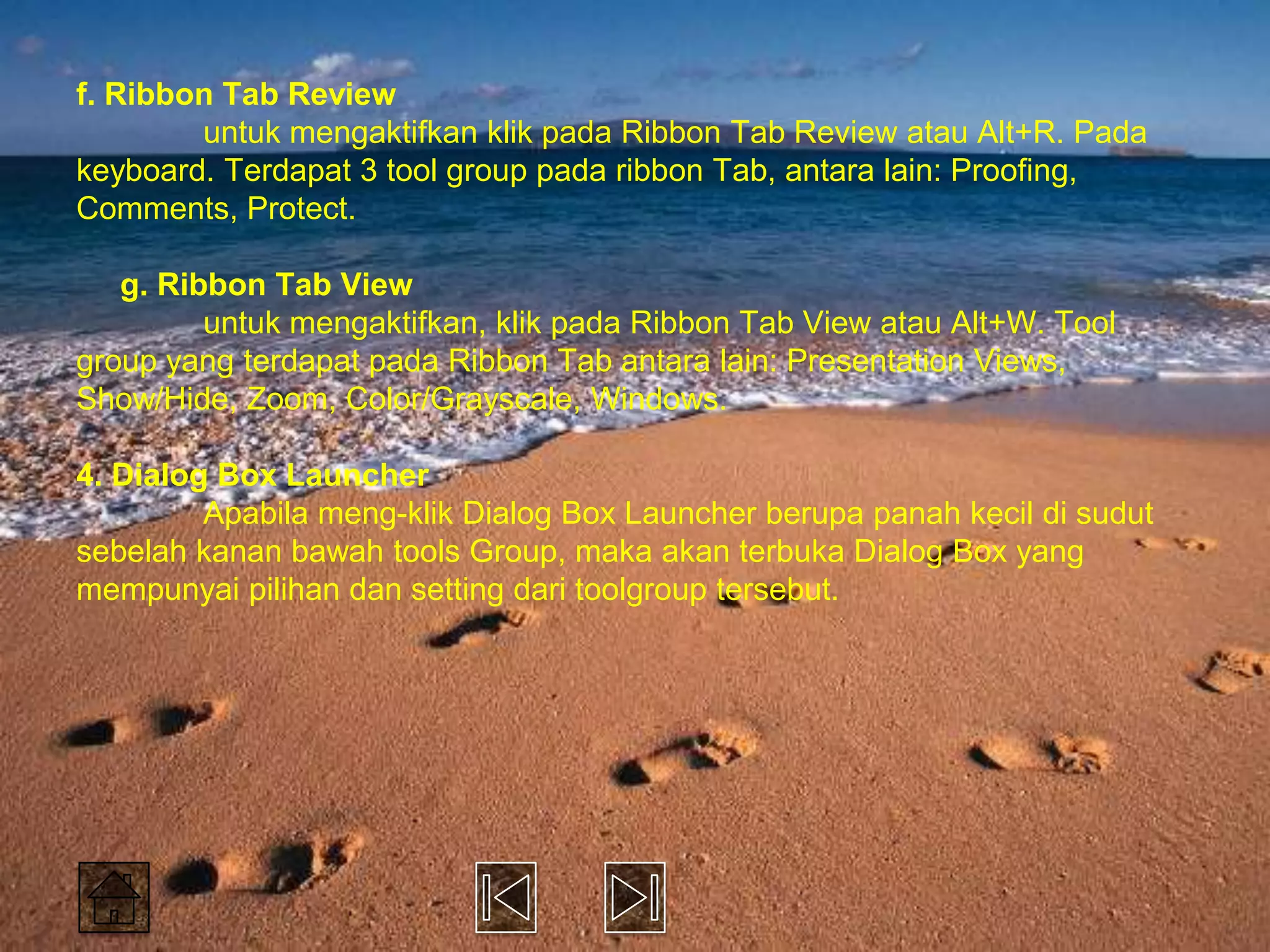 f. Ribbon Tab Review
        untuk mengaktifkan klik pada Ribbon Tab Review atau Alt+R. Pada
keyboard. Terdapat 3 tool group pada ribbon Tab, antara lain: Proofing,
Comments, Protect.

   g. Ribbon Tab View
         untuk mengaktifkan, klik pada Ribbon Tab View atau Alt+W. Tool
group yang terdapat pada Ribbon Tab antara lain: Presentation Views,
Show/Hide, Zoom, Color/Grayscale, Windows.

4. Dialog Box Launcher
         Apabila meng-klik Dialog Box Launcher berupa panah kecil di sudut
sebelah kanan bawah tools Group, maka akan terbuka Dialog Box yang
mempunyai pilihan dan setting dari toolgroup tersebut.
 