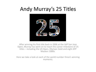 Andy Murray’s 25 Titles




  After winning his first title back in 2006 at the SAP San Jose
 Open, Murray has went on to reach the career milestone of 25
  titles – including the US Open, Olympic Gold and eight ATP
                          Masters 1000s.

Here we take a look at each of the world number three’s winning
                           moments.
 