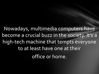 Nowadays, multimedia computers have
become a crucial buzz in the society. It’s a
high-tech machine that tempts everyone
       to at least have one at their
             office or home.
 