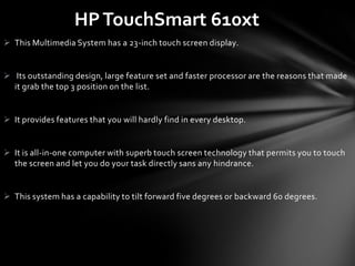 HP TouchSmart 610xt
 This Multimedia System has a 23-inch touch screen display.


 Its outstanding design, large feature set and faster processor are the reasons that made
  it grab the top 3 position on the list.


 It provides features that you will hardly find in every desktop.


 It is all-in-one computer with superb touch screen technology that permits you to touch
  the screen and let you do your task directly sans any hindrance.


 This system has a capability to tilt forward five degrees or backward 60 degrees.
 