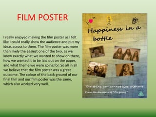 FILM POSTER
I really enjoyed making the film poster as I felt
like I could really show the audience and put my
ideas across to them. The film poster was more
than likely the easiest one of the two, as we
knew exactly what we wanted to show on there,
how we wanted it to be laid out on the paper,
and what theme we were going for. So all in all
we believe that the film poster was a great
outcome. The colour of the back ground of our
final film and our film poster was the same,
which also worked very well.
 