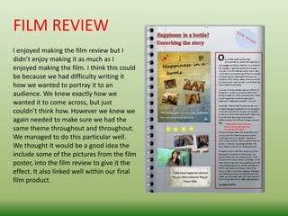 FILM REVIEW
I enjoyed making the film review but I
didn’t enjoy making it as much as I
enjoyed making the film. I think this could
be because we had difficulty writing it
how we wanted to portray it to an
audience. We knew exactly how we
wanted it to come across, but just
couldn’t think how. However we knew we
again needed to make sure we had the
same theme throughout and throughout.
We managed to do this particular well.
We thought It would be a good idea the
include some of the pictures from the film
poster, into the film review to give it the
effect. It also linked well within our final
film product.
 