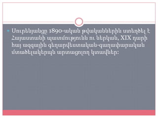  Սուրենյանցը 1890-ական թվականներին ստեղծել է
 Հայաստանի պատմությունն ու ներկան, XIX դարի
 հայ ազգային գեղարվեստական-գաղափարական
 մտածելակերպն արտացոլող կտավներ:
 
