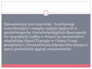  Տիրապետելով տաս լեզուների՝ Սուրենյանցը
 ուսումնասիրել է տարբեր ազգերի արվեստն ու
 գրականությունըֈ Ժամանակակիցների վկայությամբ
 նա պարսկերեն Հաֆեզ ու Խայամ էր արտասանում,
 անգլերենից Վիլյամ Շեքսպիր ու Օսկար Ուալդ
 թարգմանում, իտալերեներով զեկուցումներ կարդում,
 գրում գերմաներեն գրքերի առաջաբաններ:
 