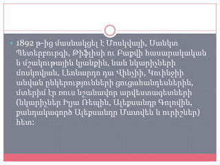  1892 թ-ից մասնակցել է Մոսկվայի, Սանկտ
 Պետերբուրգի, Թիֆլիսի ու Բաքվի հասարակական
 և մշակութային կյանքին, նաև նկարիչների
 մոսկովյան, Լեոնարդո դա Վինչիի, Կուինջիի
 անվան ընկերությունների ցուցահանդեսներին,
 մտերիմ էր ռուս նշանավոր արվեստագետների
 (նկարիչներ Իլյա Ռեպին, Ալեքսանդր Գոլովին,
 քանդակագործ Ալեքսանդր Մատվեև և ուրիշներ)
 հետ:
 