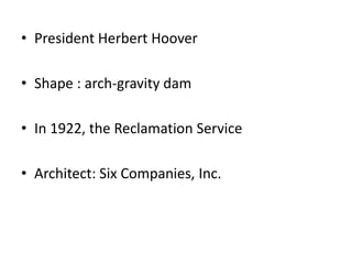 • President Herbert Hoover
• Shape : arch-gravity dam
• In 1922, the Reclamation Service
• Architect: Six Companies, Inc.