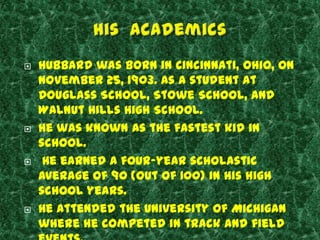    Hubbard was born in Cincinnati, Ohio, on
    November 25, 1903. As a student at
    Douglass School, Stowe School, and
    Walnut Hills High School.
   He was known as the fastest kid in
    school.
    He earned a four-year scholastic
    average of 90 (out of 100) in his high
    school years.
   He attended the University of Michigan
    where he competed in track and field
 