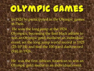    In 1924 he participated in the Olympic games
    in Paris.
    He won the long jump at the 1924
    Olympics, becoming the first black athlete to
    win an Olympic gold medal in an individual
    event; set the long jump world record in 1925
    (25-103/4) and tied the 100-yard dash record
    (9.6) in 1926.

   He was the first African American to win an
    Olympic gold medal in an individual event.
 