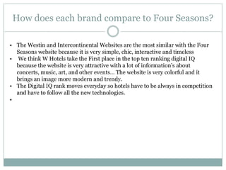 How does each brand compare to Four Seasons?

• The Westin and Intercontinental Websites are the most similar with the Four
  Seasons website because it is very simple, chic, interactive and timeless
• We think W Hotels take the First place in the top ten ranking digital IQ
  because the website is very attractive with a lot of information’s about
  concerts, music, art, and other events… The website is very colorful and it
  brings an image more modern and trendy.
• The Digital IQ rank moves everyday so hotels have to be always in competition
  and have to follow all the new technologies.
•
 
