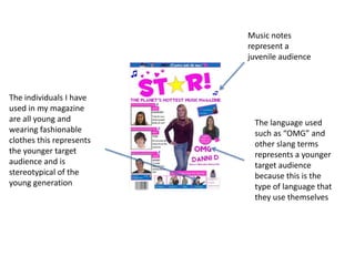 Music notes
                          represent a
                          juvenile audience



The individuals I have
used in my magazine
are all young and          The language used
wearing fashionable        such as “OMG” and
clothes this represents    other slang terms
the younger target         represents a younger
audience and is            target audience
stereotypical of the       because this is the
young generation           type of language that
                           they use themselves
 