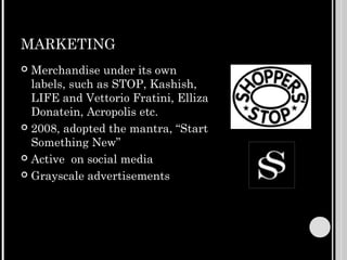 MARKETING
 Merchandise under its own
  labels, such as STOP, Kashish,
  LIFE and Vettorio Fratini, Elliza
  Donatein, Acropolis etc.
 2008, adopted the mantra, “Start
  Something New”
 Active on social media

 Grayscale advertisements
 
