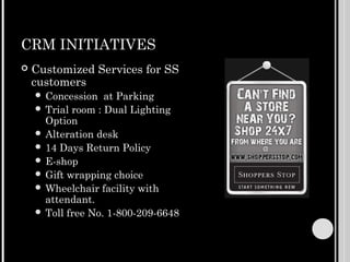 CRM INITIATIVES
   Customized Services for SS
    customers
     Concession   at Parking
     Trial room : Dual Lighting
      Option
     Alteration desk
     14 Days Return Policy
     E-shop
     Gift wrapping choice
     Wheelchair facility with
      attendant.
     Toll free No. 1-800-209-6648
 