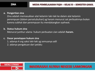 a. Pengertian zina
   Zina adalah memasukkan alat kelamin laki-laki ke dalam alat kelamin
   perempuan (dalam persetubuhan) yg haram menurut zat perbuatnnya bukan
   karena subhat dan perempuan itu mendatangkan syahwat.

b. Status hukum zina
   Menurut jumhur ulama hukum perbuatan zian adalah haram.

c. Dasar penetapan hukum zina
   1. adanya 4 org saksi laki-laki yg semuanya adil
   2. adanya pengakuan dari pelaku




MENU UTAMA
 