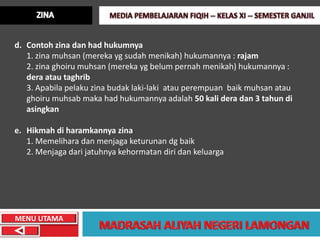 d. Contoh zina dan had hukumnya
   1. zina muhsan (mereka yg sudah menikah) hukumannya : rajam
   2. zina ghoiru muhsan (mereka yg belum pernah menikah) hukumannya :
   dera atau taghrib
   3. Apabila pelaku zina budak laki-laki atau perempuan baik muhsan atau
   ghoiru muhsab maka had hukumannya adalah 50 kali dera dan 3 tahun di
   asingkan

e. Hikmah di haramkannya zina
   1. Memelihara dan menjaga keturunan dg baik
   2. Menjaga dari jatuhnya kehormatan diri dan keluarga




MENU UTAMA
 