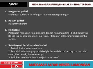 a. Pengertian qadzaf
   Melempar tuduhan zina dengan tuduhan terang-terangan

b. Hukum qadzaf
   Hukumnya haram

c. Had qadzaf
   Perbuatan menuduh zina, diancam dengan hukuman dera (di jilid) sebanyak
   80 kali jika pelaku penuduh zina itu merdeka dan setengahnya bagi hamba
   sahaya

d. Syarat-syarat berlakunya had qadzaf
   1. Tertuduh zina adalah muhsan
   2. Penuduh adalah org yg sudah baligh, berakal dan bukan org tua tertuduh
   (ayah, ibu, nenek, dan seterusnya)
   3. Tuduhan zina benar-benar terjadi secar syara’

MENU UTAMA
 