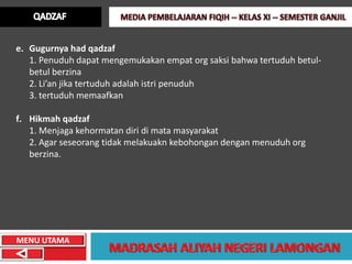 e. Gugurnya had qadzaf
   1. Penuduh dapat mengemukakan empat org saksi bahwa tertuduh betul-
   betul berzina
   2. Li’an jika tertuduh adalah istri penuduh
   3. tertuduh memaafkan

f. Hikmah qadzaf
   1. Menjaga kehormatan diri di mata masyarakat
   2. Agar seseorang tidak melakuakn kebohongan dengan menuduh org
   berzina.




MENU UTAMA
 