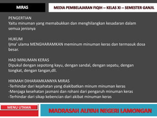 PENGERTIAN
Yaitu minuman yang memabukkan dan menghilangkan kesadaran dalam
semua jenisnya

HUKUM
Ijma’ ulama MENGHARAMKAN meminum minuman keras dan termasuk dosa
besar.

HAD MINUMAN KERAS
Dipukul dengan sepotong kayu, dengan sandal, dengan sepatu, dengan
tongkat, dengan tangan,dll.

HIKMAH DIHARAMKANNYA MIRAS
-Terhindar dari kejahatan yang diakibatkan minum minuman keras
-Menjaga kesehatan jasmani dan rohani dari pengaruh minuman keras
-Terhindar dari sikap kebencian dari akibat minuman keras

MENU UTAMA
 