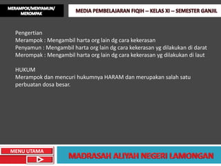 Pengertian
 Merampok : Mengambil harta org lain dg cara kekerasan
 Penyamun : Mengambil harta org lain dg cara kekerasan yg dilakukan di darat
 Merompak : Mengambil harta org lain dg cara kekerasan yg dilakukan di laut

 HUKUM
 Merampok dan mencuri hukumnya HARAM dan merupakan salah satu
 perbuatan dosa besar.




MENU UTAMA
 