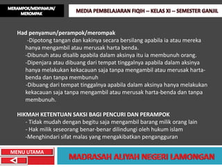 Had penyamun/perampok/merompak
      -Dipotong tangan dan kakinya secara bersilang apabila ia atau mereka
    hanya mengambil atau merusak harta benda.
    -Dibunuh atau disalib apabila dalam aksinya itu ia membunuh orang.
    -Dipenjara atau dibuang dari tempat tinggalnya apabila dalam aksinya
    hanya melakukan kekacauan saja tanpa mengambil atau merusak harta-
    benda dan tanpa membunuh
     -Dibuang dari tempat tinggalnya apabila dalam aksinya hanya melakukan
    kekacauan saja tanpa mengambil atau merusak harta-benda dan tanpa
    membunuh.

  HIKMAH KETENTUAN SAKSI BAGI PENCURI DAN PERAMPOK
     - Tidak mudah dengan begitu saja mengambil barang milik orang lain
     - Hak milik seseorang benar-benar dilindungi oleh hukum islam
     -Menghindari sifat malas yang mengakibatkan pengangguran

MENU UTAMA
 