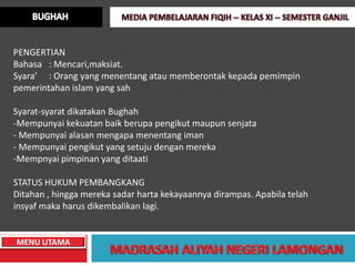 PENGERTIAN
Bahasa : Mencari,maksiat.
Syara’ : Orang yang menentang atau memberontak kepada pemimpin
pemerintahan islam yang sah

Syarat-syarat dikatakan Bughah
-Mempunyai kekuatan baik berupa pengikut maupun senjata
- Mempunyai alasan mengapa menentang iman
- Mempunyai pengikut yang setuju dengan mereka
-Mempnyai pimpinan yang ditaati

STATUS HUKUM PEMBANGKANG
Ditahan , hingga mereka sadar harta kekayaannya dirampas. Apabila telah
insyaf maka harus dikembalikan lagi.


MENU UTAMA
 