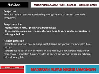 Pengertian
Peradilan adalah tempat atau lembaga yang menempatkan sesuatu pada
tempatnya.

Fungsi peradilan
-Mendamaikan kedua pihak yang bersengketa
- Menetapkan sangsi dan menerapkannya kepada para pelaku perbuatan yg
melanggar hukum

Hikmah peradilan
-Terciptanya keadilan dalam masyarakat, karena masyarakat memperoleh hak-
haknya.
-Terciptanya keadilan dan perdamaian dalam masyarakat, karena masyarakat
memperoleh kepastian hukumnya dan di antara masyarakat saling menghargai
hak-hak orang lain.


MENU UTAMA
 