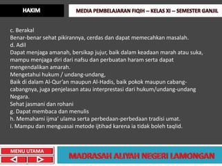 c. Berakal
Benar-benar sehat pikirannya, cerdas dan dapat memecahkan masalah.
d. Adil
Dapat menjaga amanah, bersikap jujur, baik dalam keadaan marah atau suka,
mampu menjaga diri dari nafsu dan perbuatan haram serta dapat
mengendalikan amarah.
Mengetahui hukum / undang-undang,
Baik di dalam Al-Qur’an maupun Al-Hadis, baik pokok maupun cabang-
cabangnya, juga penjelasan atau interprestasi dari hukum/undang-undang
Negara.
Sehat jasmani dan rohani
g. Dapat membaca dan menulis
h. Memahami ijma’ ulama serta perbedaan-perbedaan tradisi umat.
i. Mampu dan menguasai metode ijtihad karena ia tidak boleh taqlid.



MENU UTAMA
 