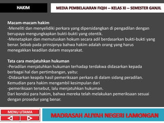 Macam-macam hakim
-Meneliti dan menyelidiki perkara yang dipersidangkan di pengadilan dengan
berupaya mengungkapkan bukti-bukti yang otentik.
-Menetapkan dan memutuskan hokum secara adil berdasarkan bukti-bukti yang
benar. Sebab pada prinsipnya bahwa hakim adalah orang yang harus
menegakkan keadilan dalam masyarakat.

Tata cara menjatuhkan hukuman
-Peradilan menjatuhkan hukuman terhadap terdakwa didasarkan kepada
berbagai hal dan pertimbangan, yaitu:
-Didasarkan keapda hasil pemeriksaan perkara di dalam sidang peradilan.
Kemudian para hakim mengambil kesimpulan dari
-pemeriksaan tersebut, lalu menjatuhkan hukuman.
Dari kondisi para hakim, bahwa mereka telah melakukan pemeriksaan sesuai
dengan prosedur yang benar.

MENU UTAMA
 