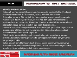 Kedudukan Hakim Wanita
Kebanyak jumhur ulama tidak membolehkan wanita menjadi hakim. Pendapat
ini dikemukakan oleh mazhab Maliki, Syafi’i, Hambali, dan lain-lain.
Sedangkan menurut Abu hanifah dan para pengikutnya membolehkan wanita
menjadi qadi dalam segala urusan, kecuali had dan qisas. Karena kesaksian
wanita dalam dua perkara ini tidak dapat diterima, maka duduk mereka sebagai
qadi dalam kedua perkara tersebut juga tidak dapat diterima.
Ibnu Jarir Al-Thabari memperbolehkan wanita menjadi qadi dalam segala urusan
sebagaimana laki-laki. Ibn Jarir menganalogikan tidak adanya larangan bagi
wanita memberi fatwa dalam segala hal.
Di Indonesia, menjadi hakim telah menjadi salah satu profesi yang banyak
diminati, baik oleh pria maupun wanita. Sehingga dalam hal ini banyak wanita
yang menjadi hakim.
Dalam sejarah peradilan Islam, tidak dikenal hakim-hakim wanita, semuanya
adalah laki-laki. Seandainya memang karena sesuatu hal wanita menjadi hakim,
sebaiknya hanya terbatas menjadi hakim anggota saja.

MENU UTAMA
 