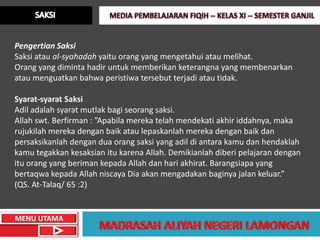 Pengertian Saksi
Saksi atau al-syahadah yaitu orang yang mengetahui atau melihat.
Orang yang diminta hadir untuk memberikan keterangna yang membenarkan
atau menguatkan bahwa peristiwa tersebut terjadi atau tidak.

Syarat-syarat Saksi
Adil adalah syarat mutlak bagi seorang saksi.
Allah swt. Berfirman : ”Apabila mereka telah mendekati akhir iddahnya, maka
rujukilah mereka dengan baik atau lepaskanlah mereka dengan baik dan
persaksikanlah dengan dua orang saksi yang adil di antara kamu dan hendaklah
kamu tegakkan kesaksian itu karena Allah. Demikianlah diberi pelajaran dengan
itu orang yang beriman kepada Allah dan hari akhirat. Barangsiapa yang
bertaqwa kepada Allah niscaya Dia akan mengadakan baginya jalan keluar.”
(QS. At-Talaq/ 65 :2)


MENU UTAMA
 