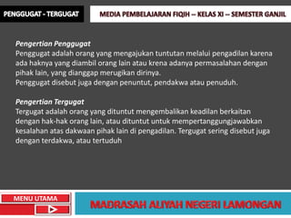 Pengertian Penggugat
Penggugat adalah orang yang mengajukan tuntutan melalui pengadilan karena
ada haknya yang diambil orang lain atau krena adanya permasalahan dengan
pihak lain, yang dianggap merugikan dirinya.
Penggugat disebut juga dengan penuntut, pendakwa atau penuduh.

Pengertian Tergugat
Tergugat adalah orang yang dituntut mengembalikan keadilan berkaitan
dengan hak-hak orang lain, atau dituntut untuk mempertanggungjawabkan
kesalahan atas dakwaan pihak lain di pengadilan. Tergugat sering disebut juga
dengan terdakwa, atau tertuduh




MENU UTAMA
 