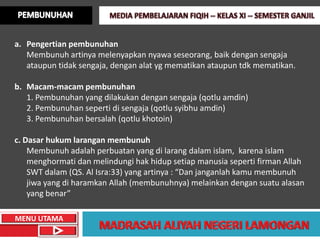 a. Pengertian pembunuhan
   Membunuh artinya melenyapkan nyawa seseorang, baik dengan sengaja
   ataupun tidak sengaja, dengan alat yg mematikan ataupun tdk mematikan.

b. Macam-macam pembunuhan
   1. Pembunuhan yang dilakukan dengan sengaja (qotlu amdin)
   2. Pembunuhan seperti di sengaja (qotlu syibhu amdin)
   3. Pembunuhan bersalah (qotlu khotoin)

c. Dasar hukum larangan membunuh
    Membunuh adalah perbuatan yang di larang dalam islam, karena islam
    menghormati dan melindungi hak hidup setiap manusia seperti firman Allah
    SWT dalam (QS. Al Isra:33) yang artinya : “Dan janganlah kamu membunuh
    jiwa yang di haramkan Allah (membunuhnya) melainkan dengan suatu alasan
    yang benar”

MENU UTAMA
 